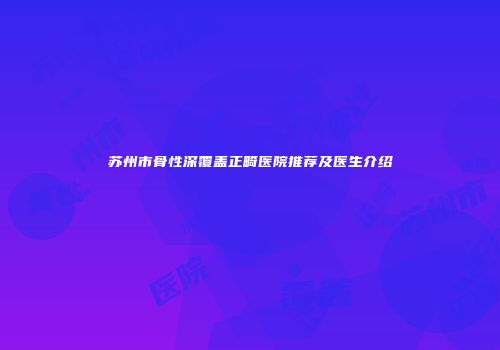 苏州市骨性深覆盖正畸医院推荐及医生介绍