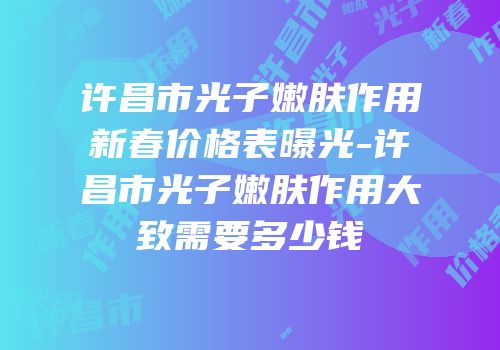 许昌市光子嫩肤作用新春价格表曝光-许昌市光子嫩肤作用大致需要多少钱