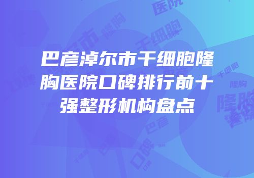 巴彦淖尔市干细胞隆胸医院口碑排行前十强整形机构盘点