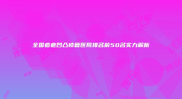 全国痘疤凹凸修复医院排名前50名实力解析