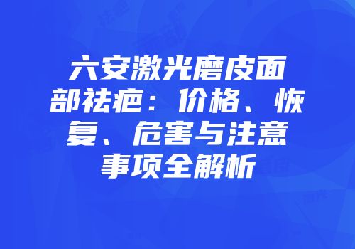 六安激光磨皮面部祛疤：价格、恢复、危害与注意事项全解析