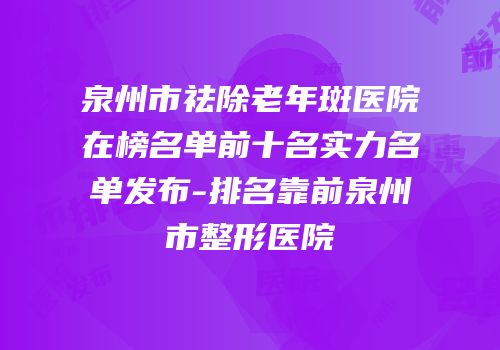 泉州市祛除老年斑医院在榜名单前十名实力名单发布-排名靠前泉州市整形医院