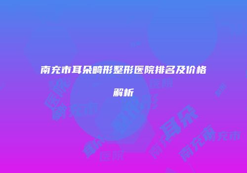 南充市耳朵畸形整形医院排名及价格解析