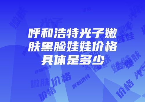 呼和浩特光子嫩肤黑脸娃娃价格具体是多少