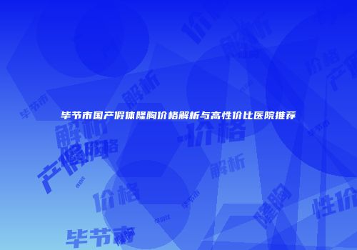 毕节市国产假体隆胸价格解析与高性价比医院推荐