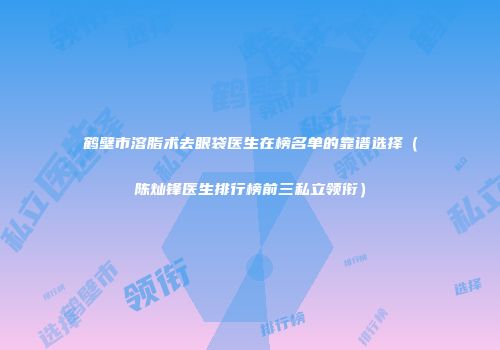 鹤壁市溶脂术去眼袋医生在榜名单的靠谱选择（陈灿锋医生排行榜前三私立领衔）