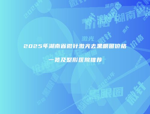 2025年湖南省微针激光去黑眼圈价格一览及整形医院推荐