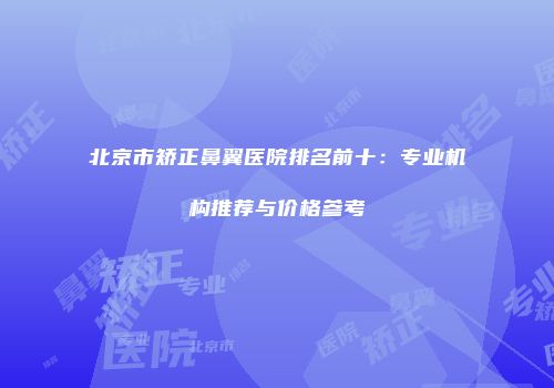 北京市矫正鼻翼医院排名前十：专业机构推荐与价格参考
