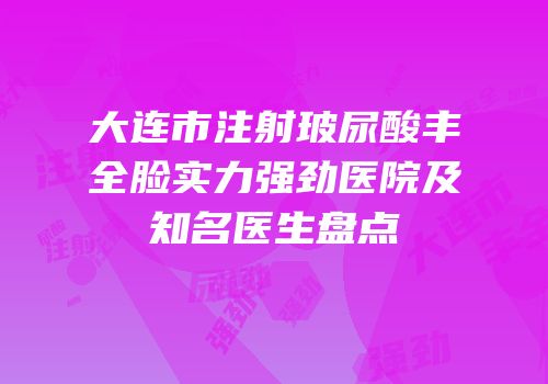 大连市注射玻尿酸丰全脸实力强劲医院及知名医生盘点