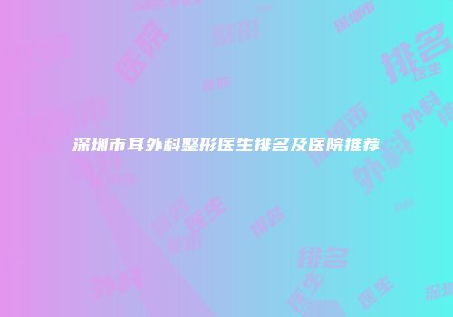 深圳市耳外科整形医生排名及医院推荐