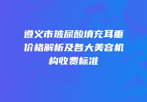 遵义市玻尿酸填充耳垂价格解析及各大美容机构收费标准
