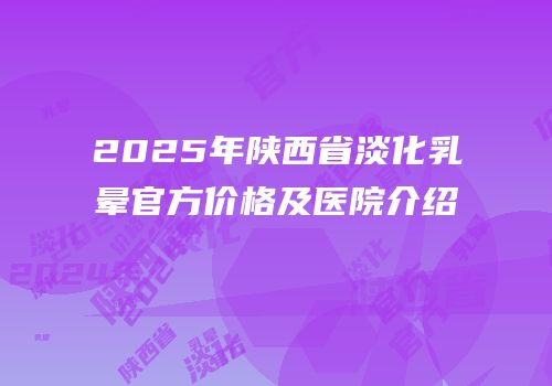 2025年陕西省淡化乳晕官方价格及医院介绍