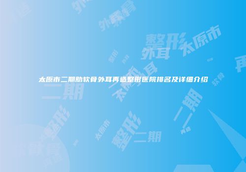 太原市二期肋软骨外耳再造整形医院排名及详细介绍