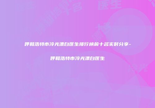 呼和浩特市冷光漂白医生排行榜前十名实时分享-呼和浩特市冷光漂白医生