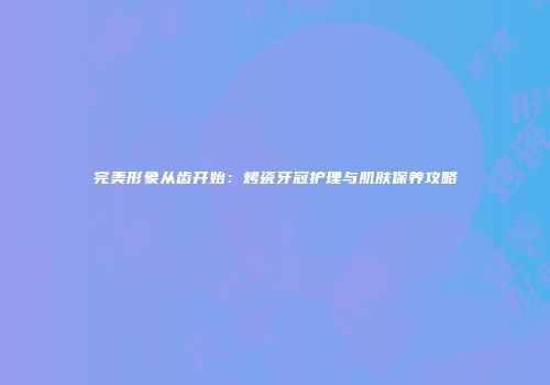 完美形象从齿开始：烤瓷牙冠护理与肌肤保养攻略