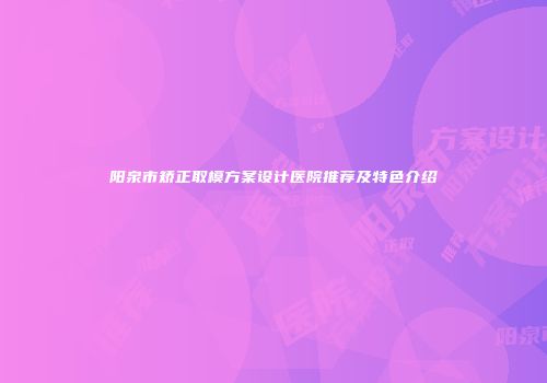 阳泉市矫正取模方案设计医院推荐及特色介绍