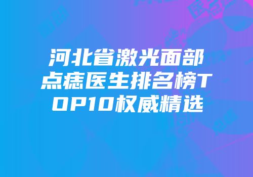 河北省激光面部点痣医生排名榜TOP10权威精选