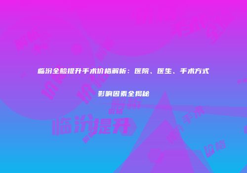 临汾全脸提升手术价格解析：医院、医生、手术方式影响因素全揭秘