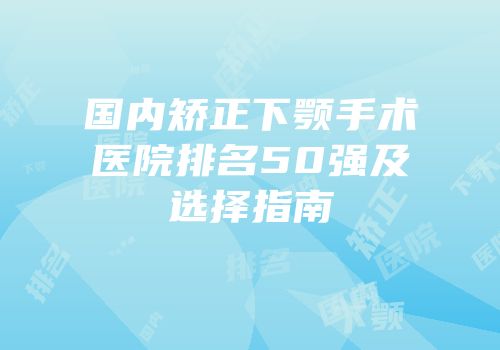 国内矫正下颚手术医院排名50强及选择指南