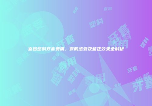 宜昌塑料牙套费用、佩戴感受及矫正效果全解析