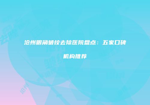 沧州眼角皱纹去除医院盘点：五家口碑机构推荐
