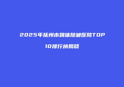 2025年抚州市嗨体除皱医院TOP10排行榜揭晓