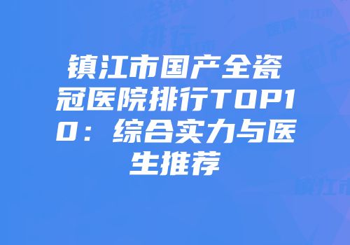 镇江市国产全瓷冠医院排行TOP10：综合实力与医生推荐