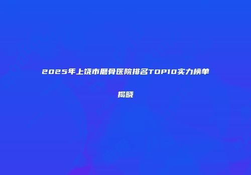 2025年上饶市磨骨医院排名TOP10实力榜单揭晓