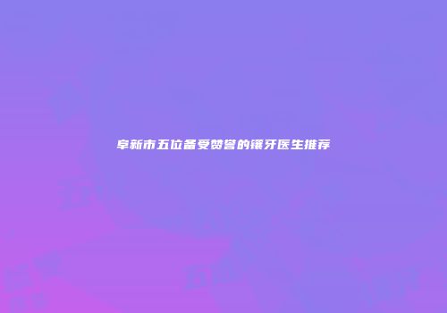 阜新市五位备受赞誉的镶牙医生推荐