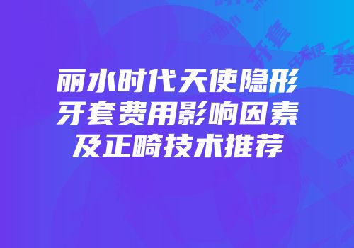 丽水时代天使隐形牙套费用影响因素及正畸技术推荐