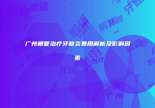 广州根管治疗牙髓炎费用解析及影响因素
