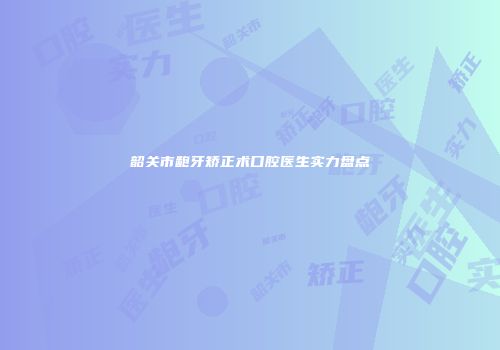 韶关市龅牙矫正术口腔医生实力盘点