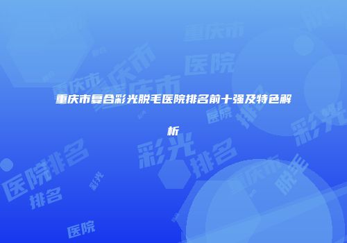 重庆市复合彩光脱毛医院排名前十强及特色解析