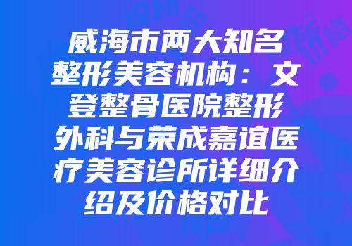 威海市两大知名整形美容机构：文登整骨医院整形外科与荣成嘉谊医疗美容诊所详细介绍及价格对比
