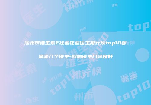 随州市维生素E祛疤祛疤医生排行榜top10都是哪几个医生-刘刚医生口碑良好