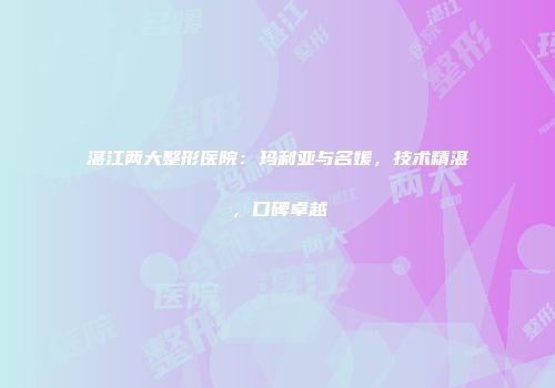 湛江两大整形医院：玛利亚与名媛，技术精湛，口碑卓越