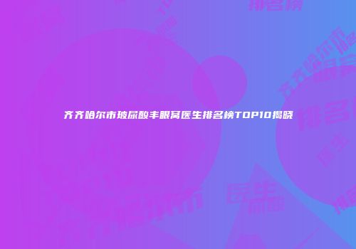 齐齐哈尔市玻尿酸丰眼窝医生排名榜TOP10揭晓