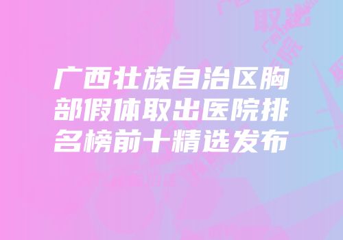 广西壮族自治区胸部假体取出医院排名榜前十精选发布