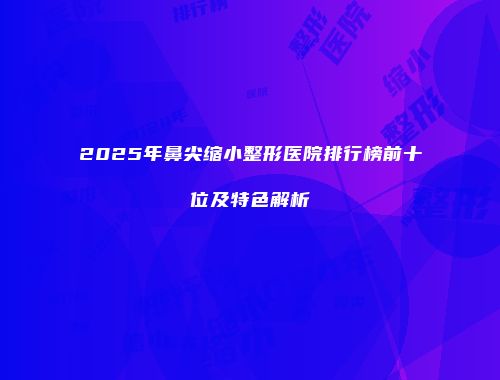 2025年鼻尖缩小整形医院排行榜前十位及特色解析