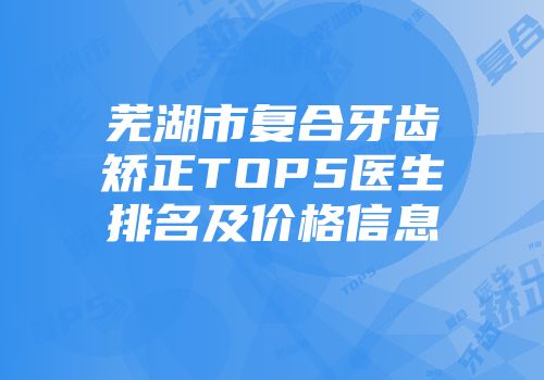 芜湖市复合牙齿矫正TOP5医生排名及价格信息