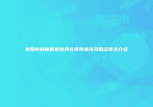 襄阳市自体脂肪胶填充医院推荐及知名医生介绍