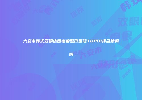 六安市韩式双眼皮留疤痕整形医院TOP10排名榜揭晓