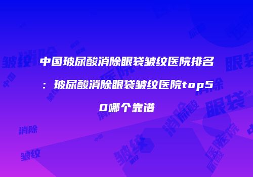 中国玻尿酸消除眼袋皱纹医院排名：玻尿酸消除眼袋皱纹医院top50哪个靠谱