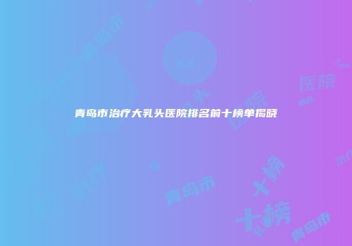 青岛市治疗大乳头医院排名前十榜单揭晓