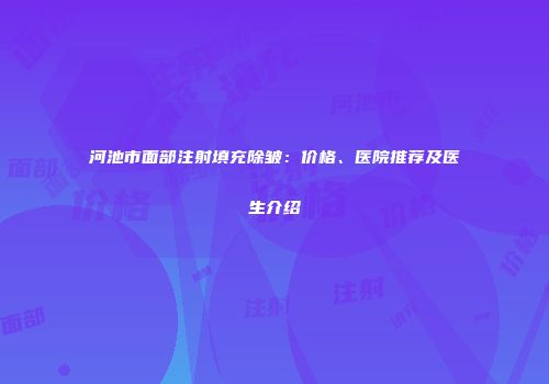 河池市面部注射填充除皱：价格、医院推荐及医生介绍