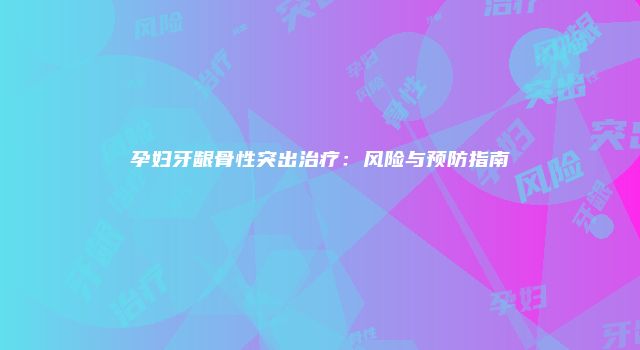 孕妇牙龈骨性突出治疗：风险与预防指南
