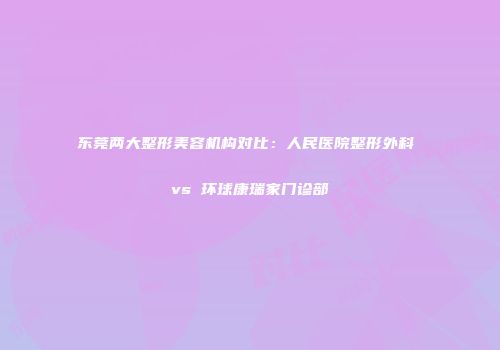 东莞两大整形美容机构对比：人民医院整形外科 vs 环球康瑞家门诊部