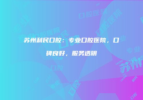苏州利民口腔：专业口腔医院，口碑良好，服务透明