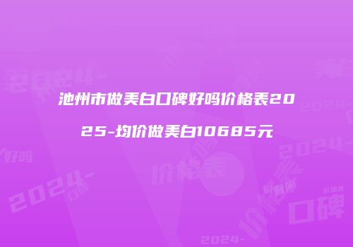 池州市做美白口碑好吗价格表2025-均价做美白10685元