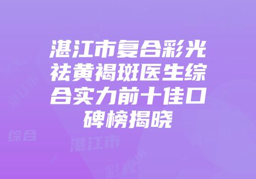 湛江市复合彩光祛黄褐斑医生综合实力前十佳口碑榜揭晓